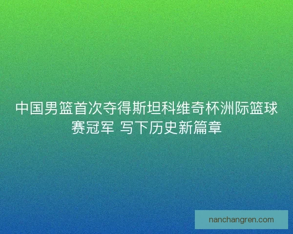 中国男篮首次夺得斯坦科维奇杯洲际篮球赛冠军 写下历史新篇章